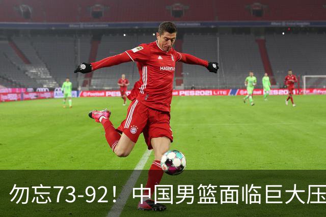 勿忘73-92！中国男篮面临巨大压力，三人角色至关重要